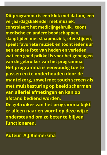 Dit programma is een klok met datum, een verjaardagskalender met muziek, controleert het medicijngebruik,  toont medische en andere boodschappen, slaaptijden met slaapmuziek, etenstijden, speelt favoriete muziek en toont ieder uur een andere foto van heden en verleden wat een goed prikkel is voor het geheugen van de gebruiker van het programma.  Het programma is eenvoudig toe te passen en te onderhouden door de mantelzorg, zowel met touch screen als met muisbesturing op beeld schermen van allerlei afmetingen en kan op afstand bediend worden. De gebruiker van het programma kijkt er alleen naar en wordt op deze wijze ondersteund om zo beter te blijven functioneren.  Auteur  A.J.Riemersma